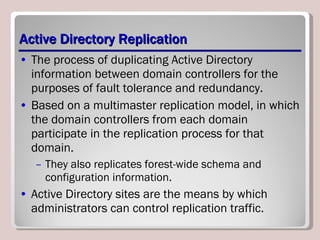 Active Directory Replication The process of duplicating Active Directory information between domain controllers for the purposes of fault tolerance and redundancy. Based on a multimaster replication model, in which the domain controllers from each domain participate in the replication process for that domain. They also replicates forest-wide schema and configuration information.  Active Directory sites are the means by which administrators can control replication traffic.  