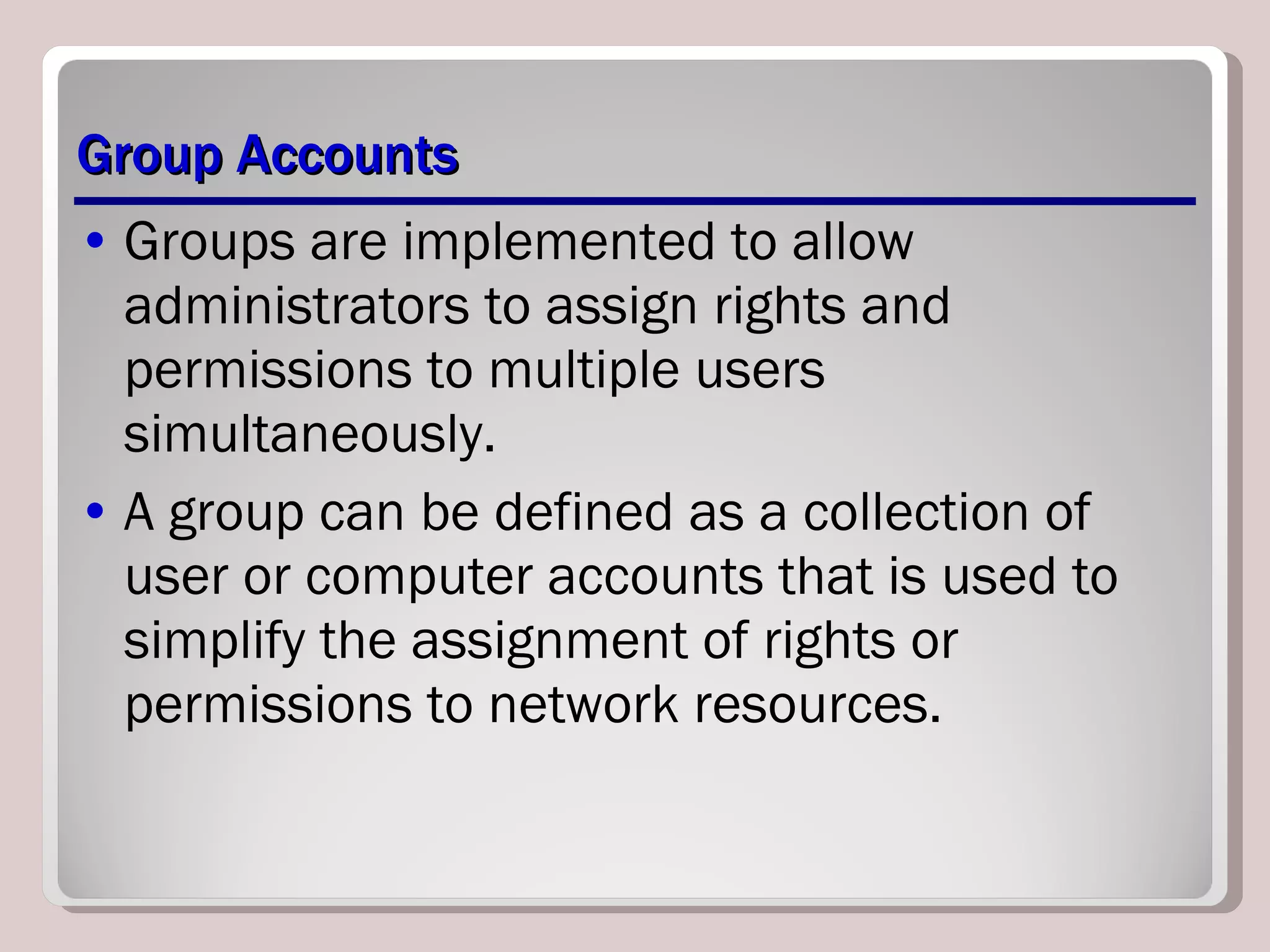 Group Accounts Groups are implemented to allow administrators to assign rights and permissions to multiple users simultaneously.  A group can be defined as a collection of user or computer accounts that is used to simplify the assignment of rights or permissions to network resources. 