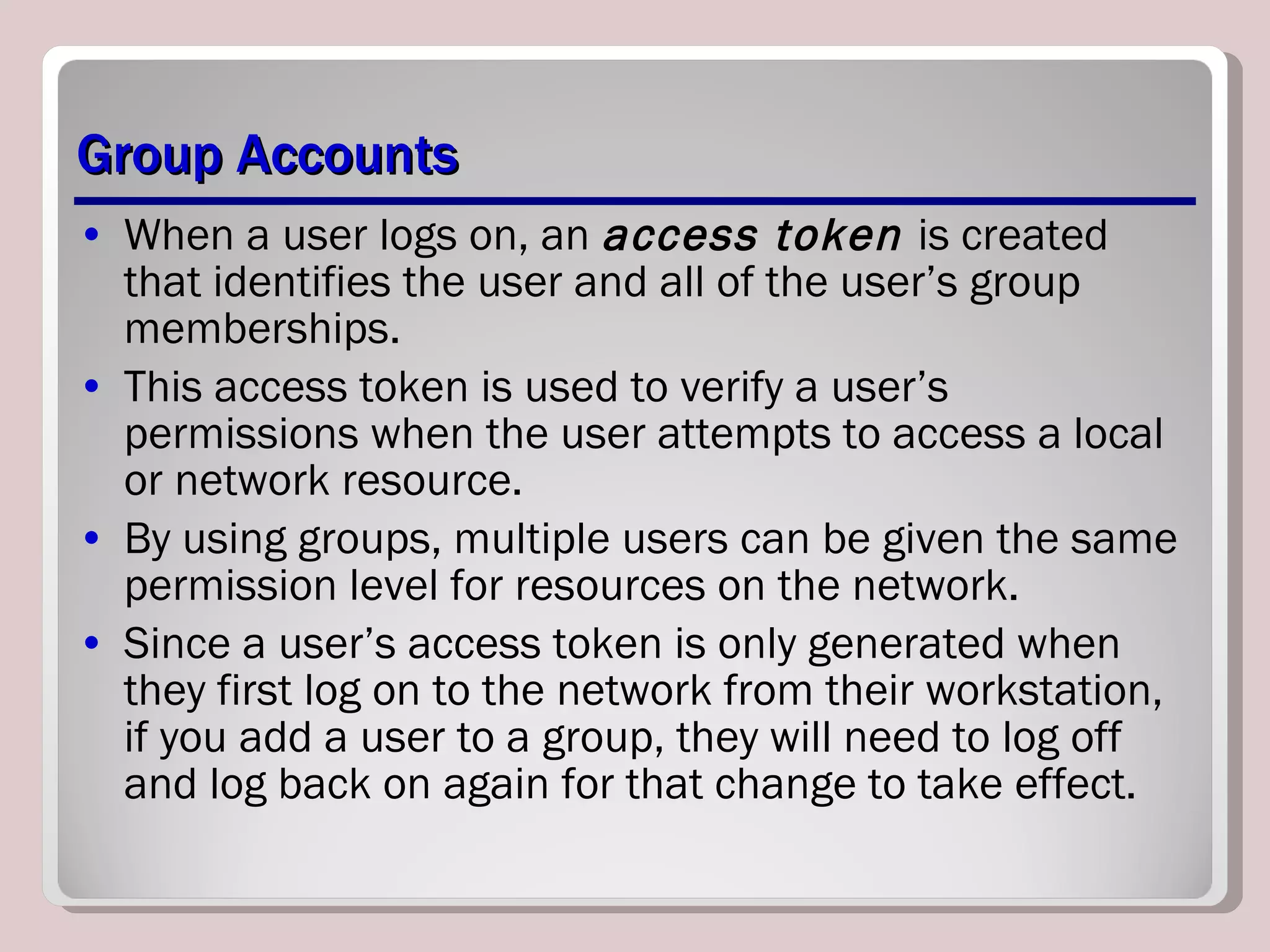 Group Accounts When a user logs on, an  access token  is created that identifies the user and all of the user’s group memberships.  This access token is used to verify a user’s permissions when the user attempts to access a local or network resource.  By using groups, multiple users can be given the same permission level for resources on the network. Since a user’s access token is only generated when they first log on to the network from their workstation, if you add a user to a group, they will need to log off and log back on again for that change to take effect. 