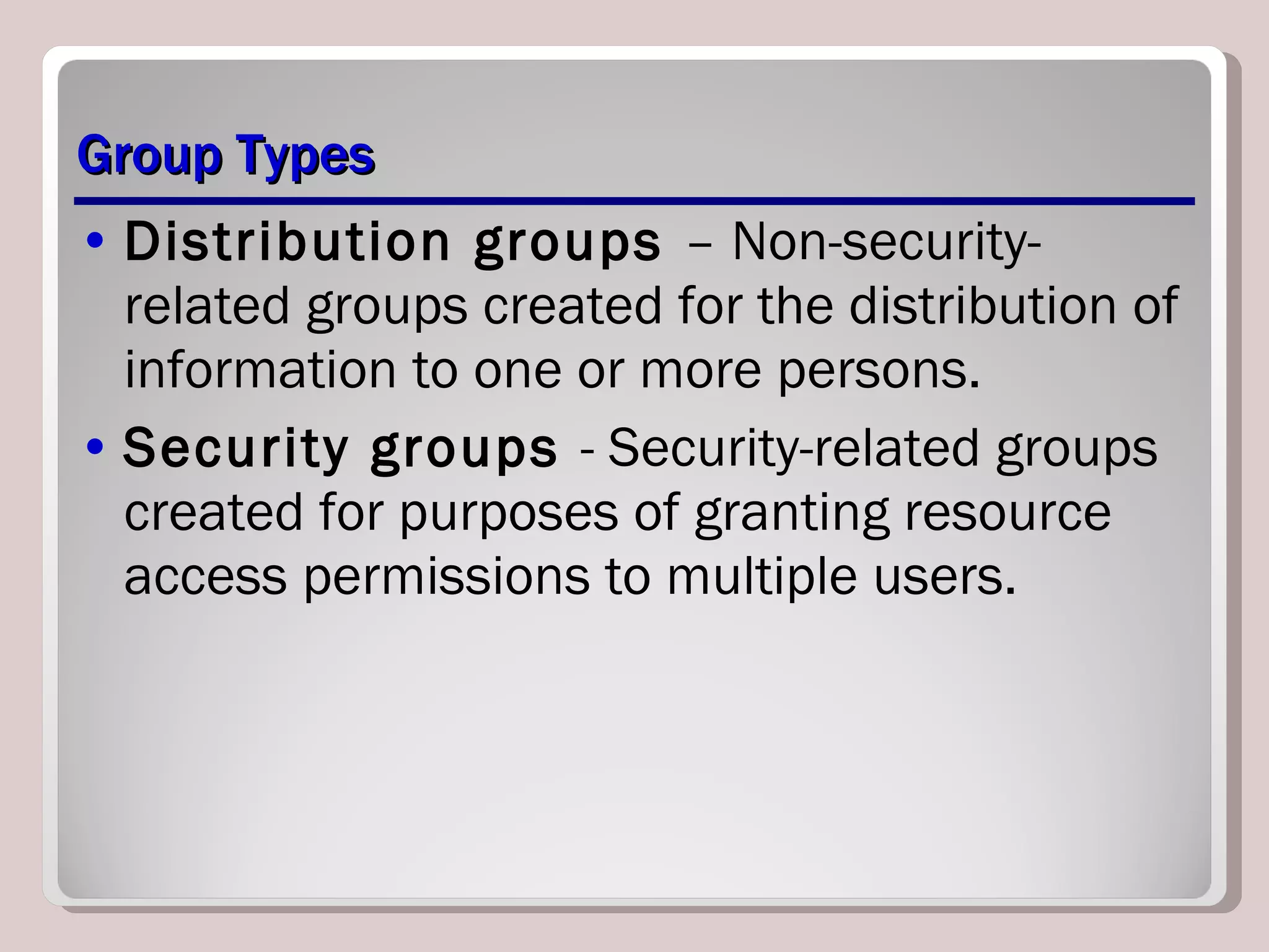 Group Types Distribution groups  – Non-security-related groups created for the distribution of information to one or more persons. Security groups  - Security-related groups created for purposes of granting resource access permissions to multiple users. 