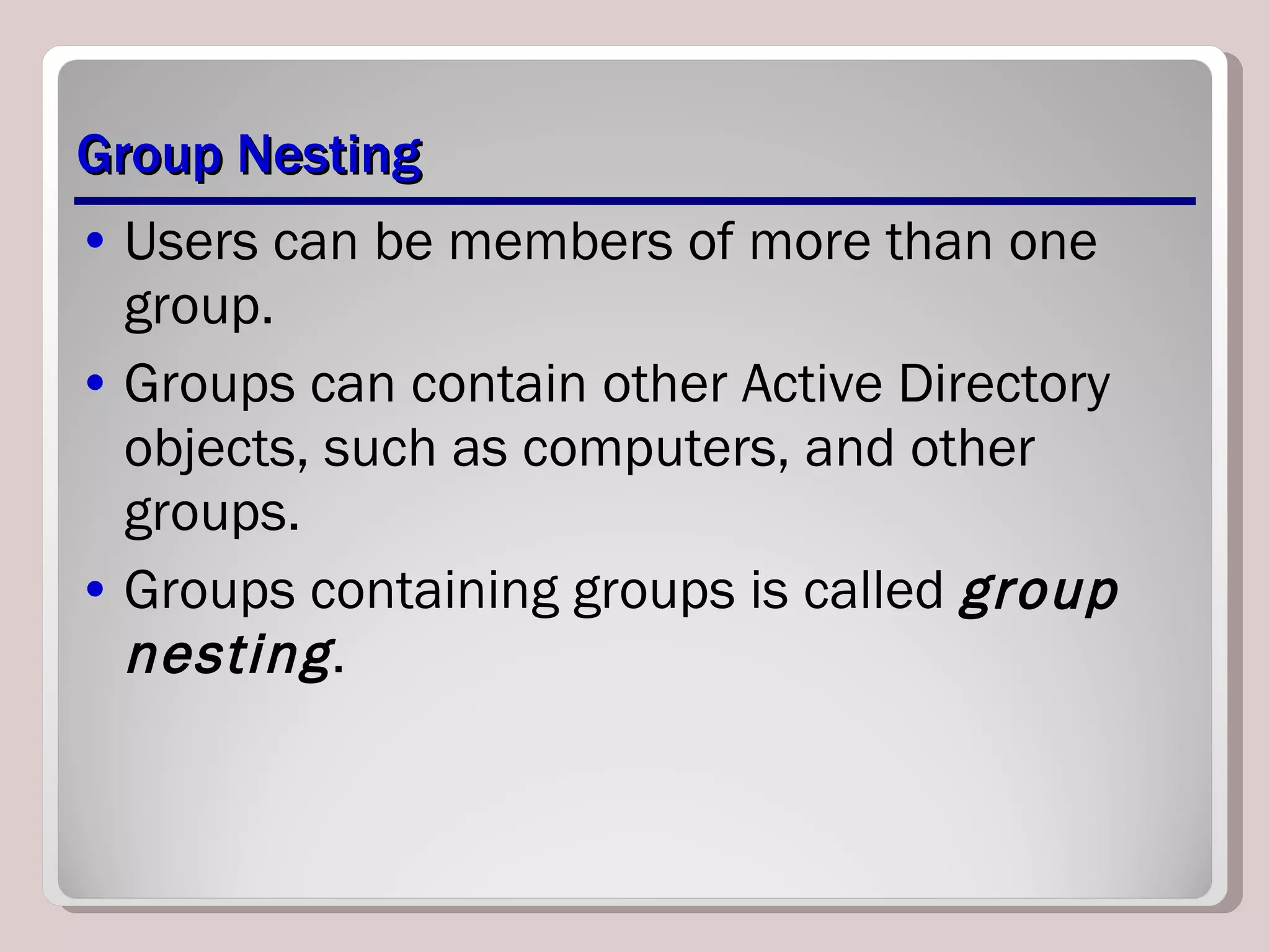 Group Nesting Users can be members of more than one group.  Groups can contain other Active Directory objects, such as computers, and other groups. Groups containing groups is called  group nesting . 