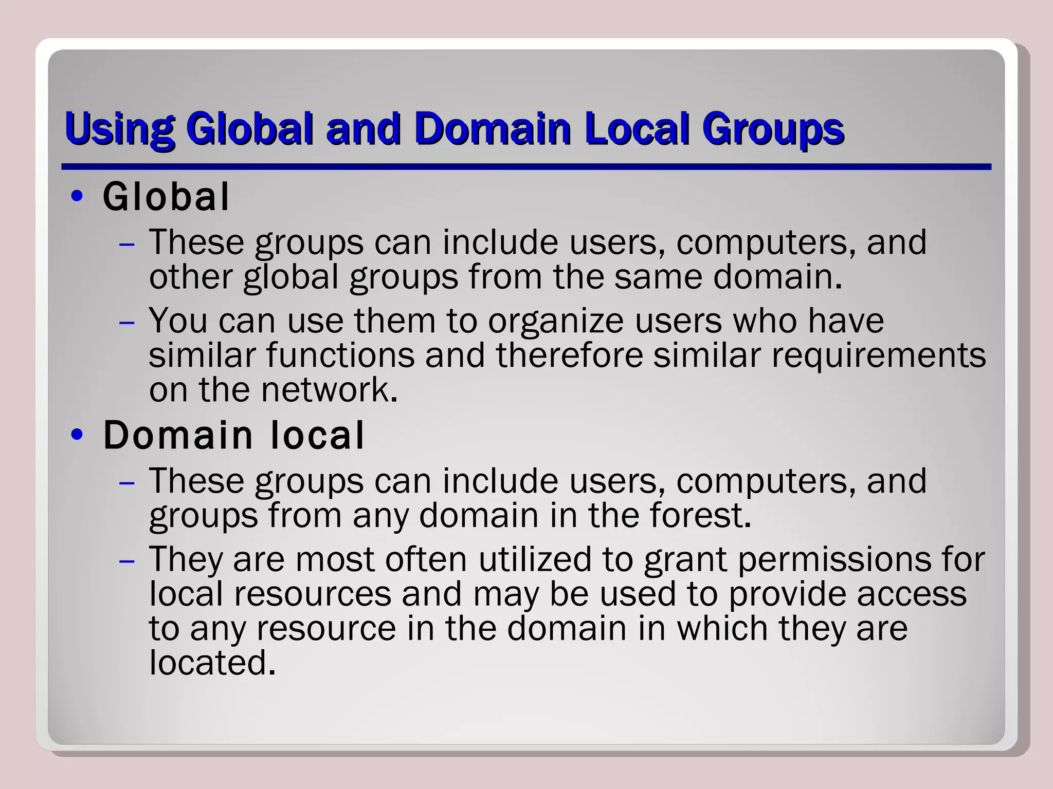 Using Global and Domain Local Groups Global These groups can include users, computers, and other global groups from the same domain.  You can use them to organize users who have similar functions and therefore similar requirements on the network.  Domain local These groups can include users, computers, and groups from any domain in the forest.  They are most often utilized to grant permissions for local resources and may be used to provide access to any resource in the domain in which they are located.  