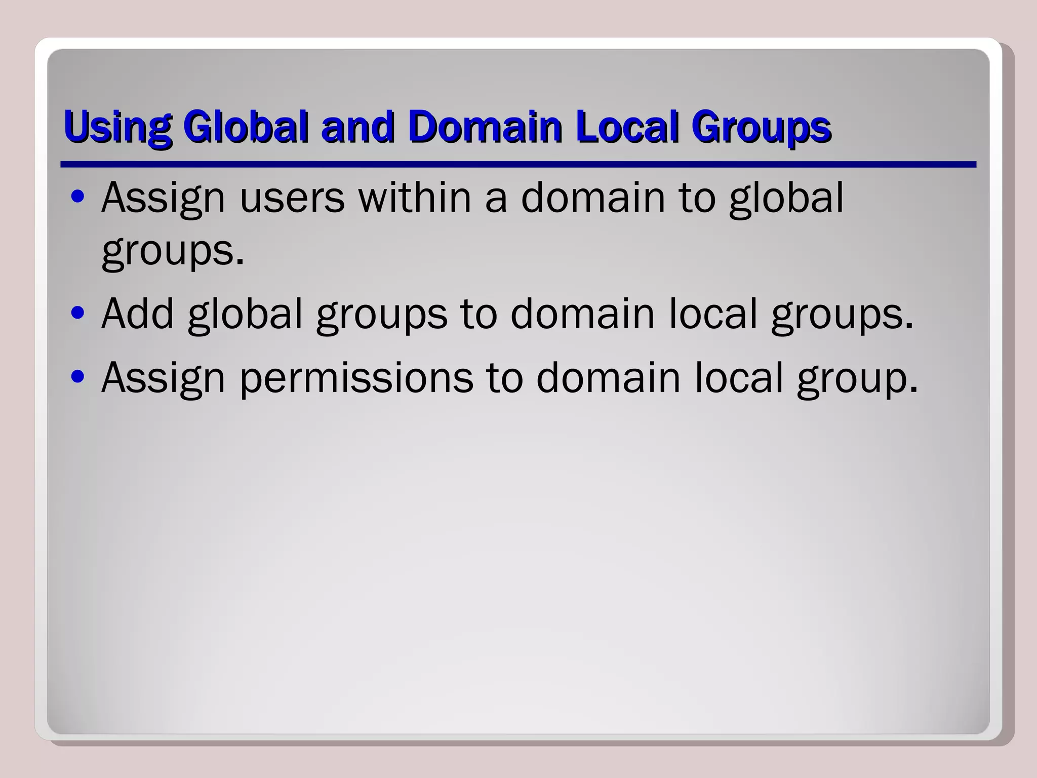 Using Global and Domain Local Groups Assign users within a domain to global groups. Add global groups to domain local groups. Assign permissions to domain local group. 