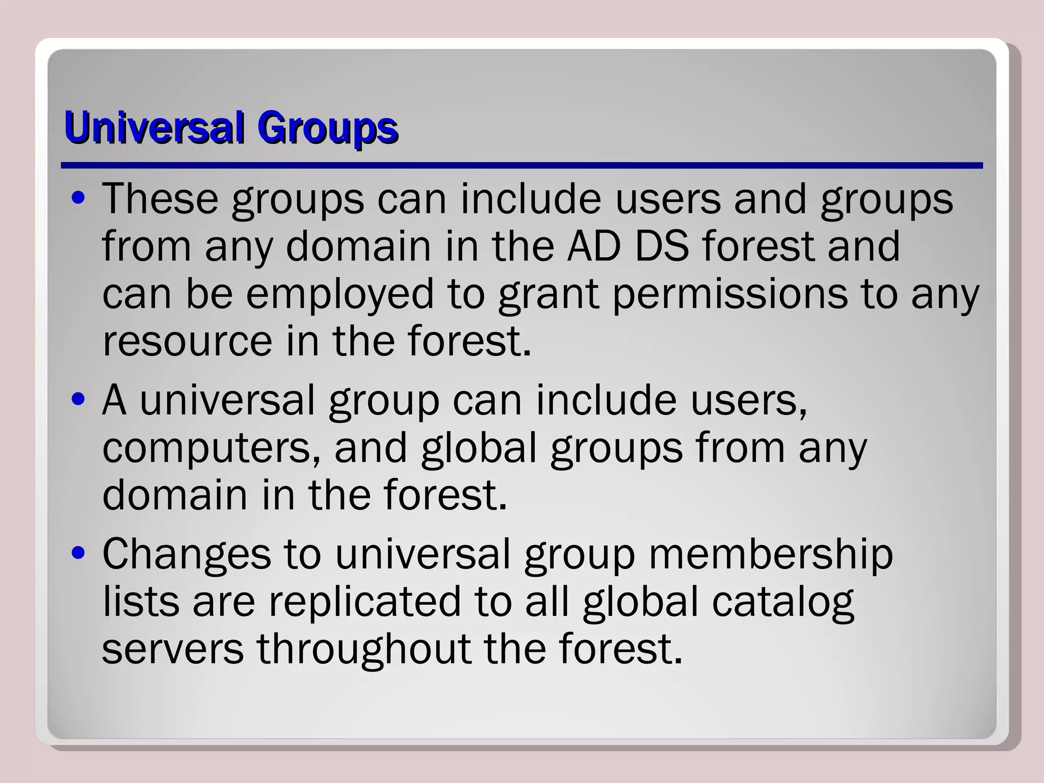 Universal Groups These groups can include users and groups from any domain in the AD DS forest and can be employed to grant permissions to any resource in the forest. A universal group can include users, computers, and global groups from any domain in the forest. Changes to universal group membership lists are replicated to all global catalog servers throughout the forest. 