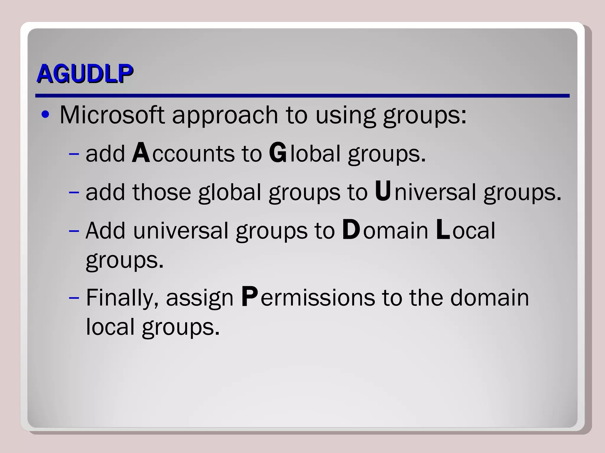 AGUDLP Microsoft approach to using groups: add  A ccounts to  G lobal groups. add those global groups to  U niversal groups. Add universal groups to  D omain  L ocal groups. Finally, assign  P ermissions to the domain local groups. 