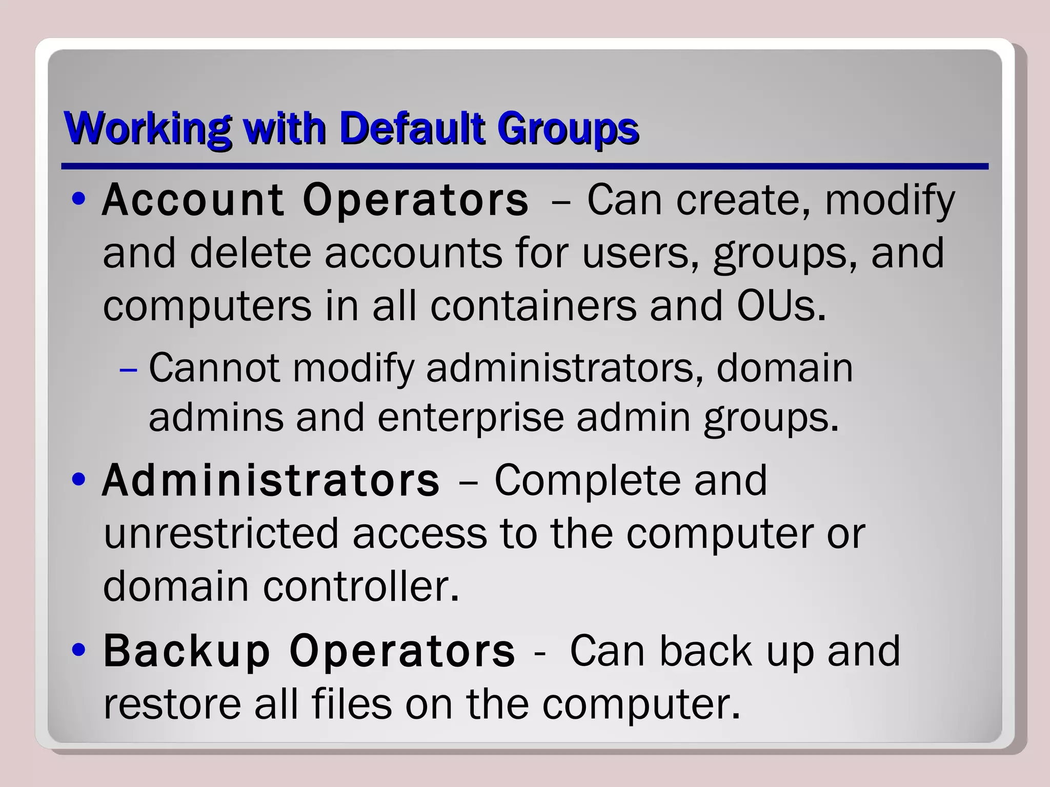 Working with Default Groups Account Operators  – Can create, modify and delete accounts for users, groups, and computers in all containers and OUs. Cannot modify administrators, domain admins and enterprise admin groups. Administrators  – Complete and unrestricted access to the computer or domain controller. Backup Operators  -  Can back up and restore all files on the computer. 