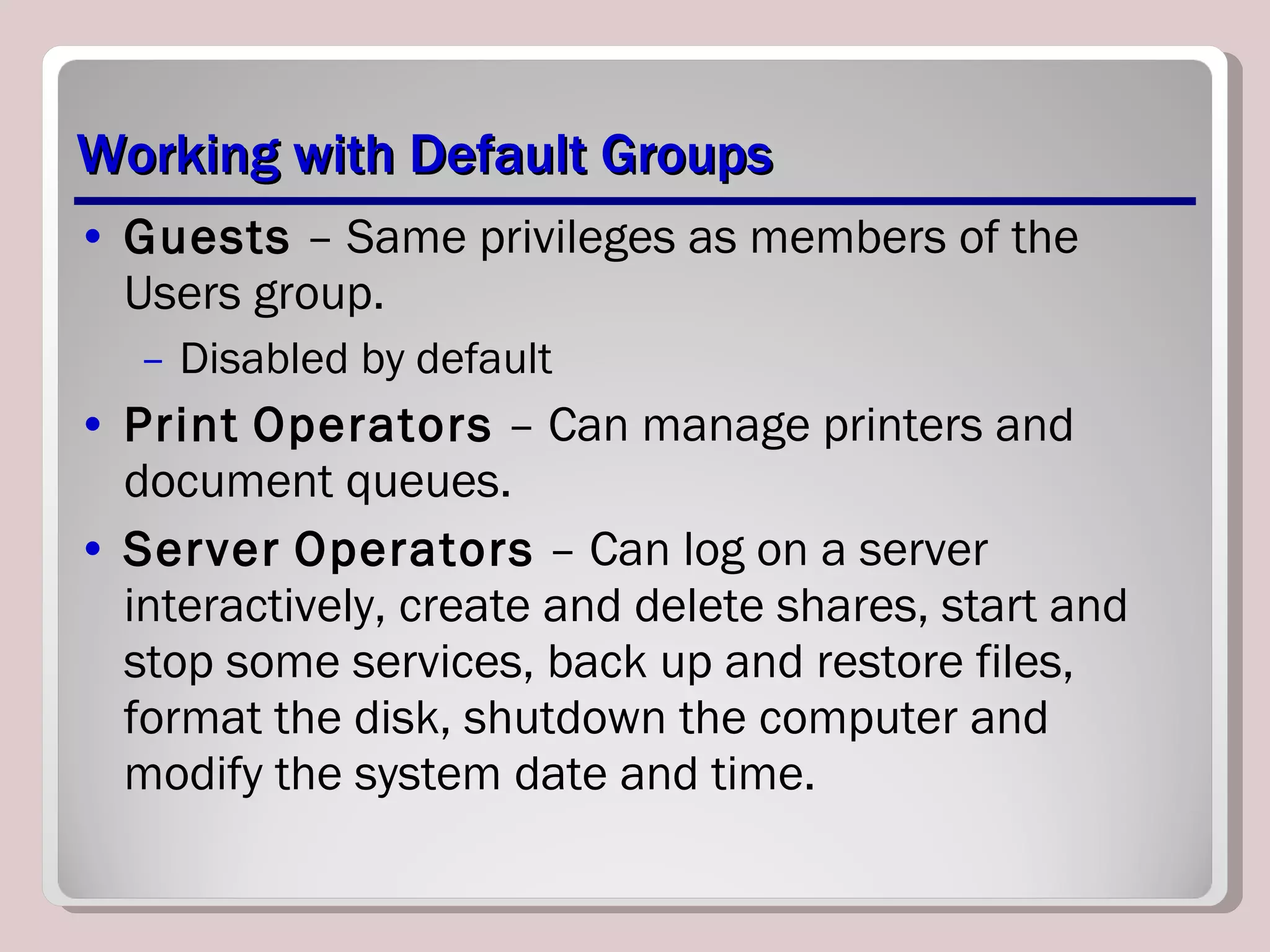 Working with Default Groups Guests  – Same privileges as members of the Users group. Disabled by default Print   Operators  – Can manage printers and document queues. Server   Operators  – Can log on a server interactively, create and delete shares, start and stop some services, back up and restore files, format the disk, shutdown the computer and modify the system date and time. 