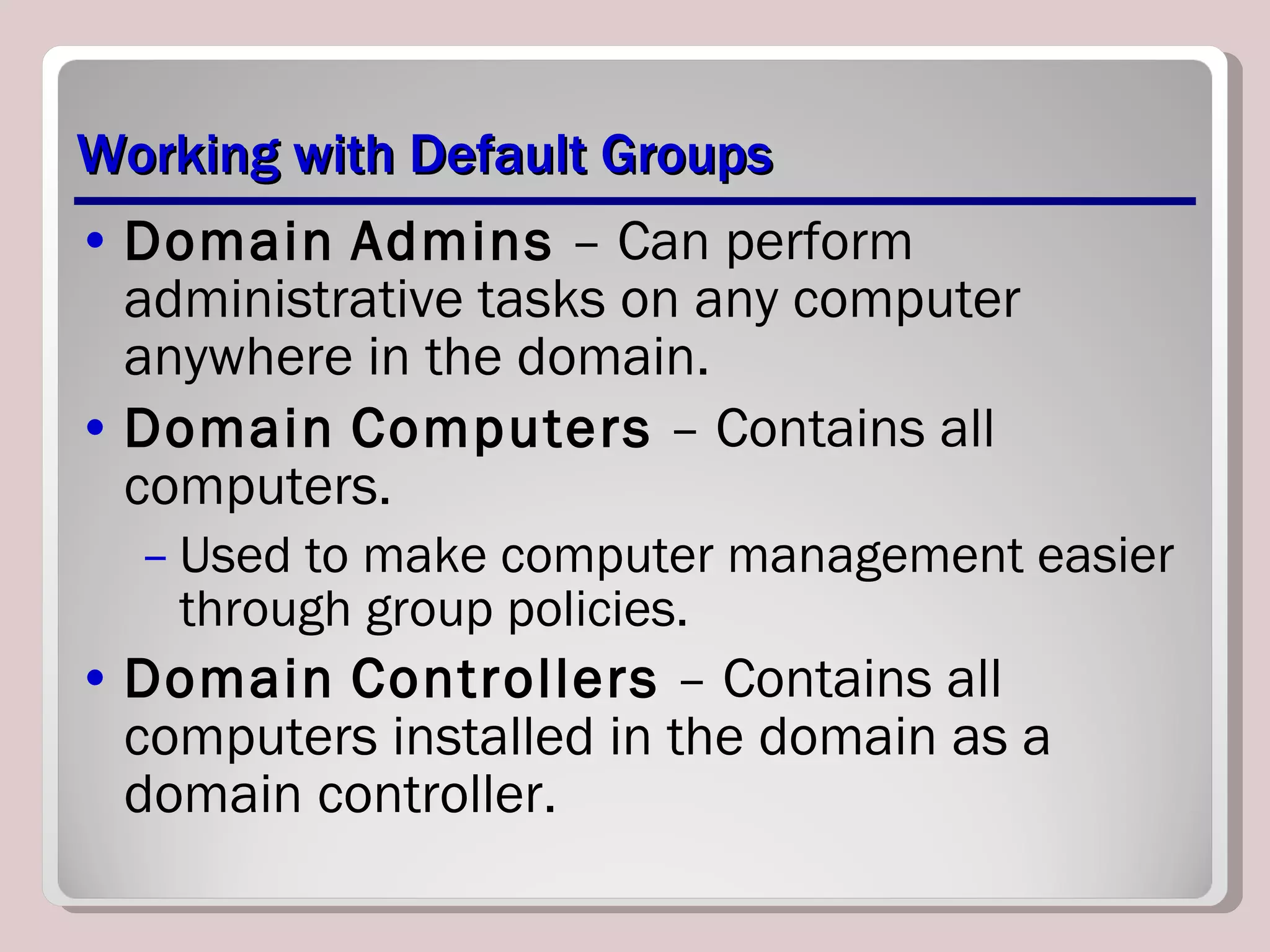 Working with Default Groups Domain   Admins  – Can perform administrative tasks on any computer anywhere in the domain. Domain   Computers  – Contains all computers. Used to make computer management easier through group policies. Domain   Controllers  – Contains all computers installed in the domain as a domain controller. 