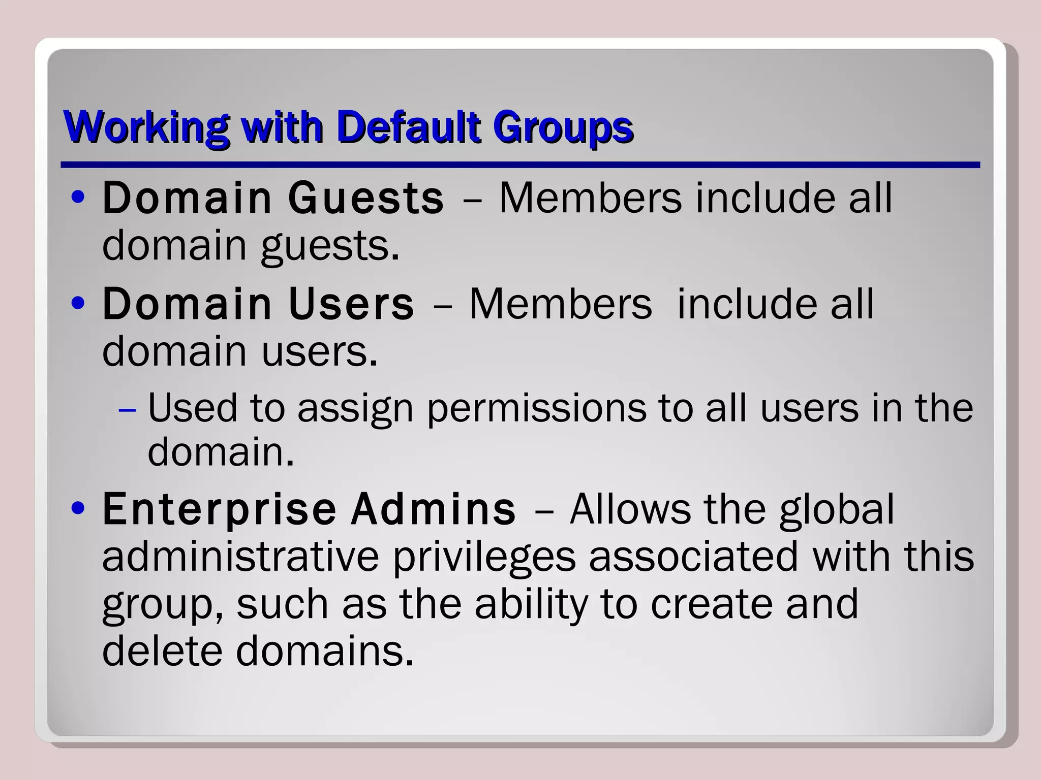 Working with Default Groups Domain   Guests  – Members include all domain guests. Domain   Users  – Members  include all domain users.  Used to assign permissions to all users in the domain. Enterprise   Admins  – Allows the global administrative privileges associated with this group, such as the ability to create and delete domains. 