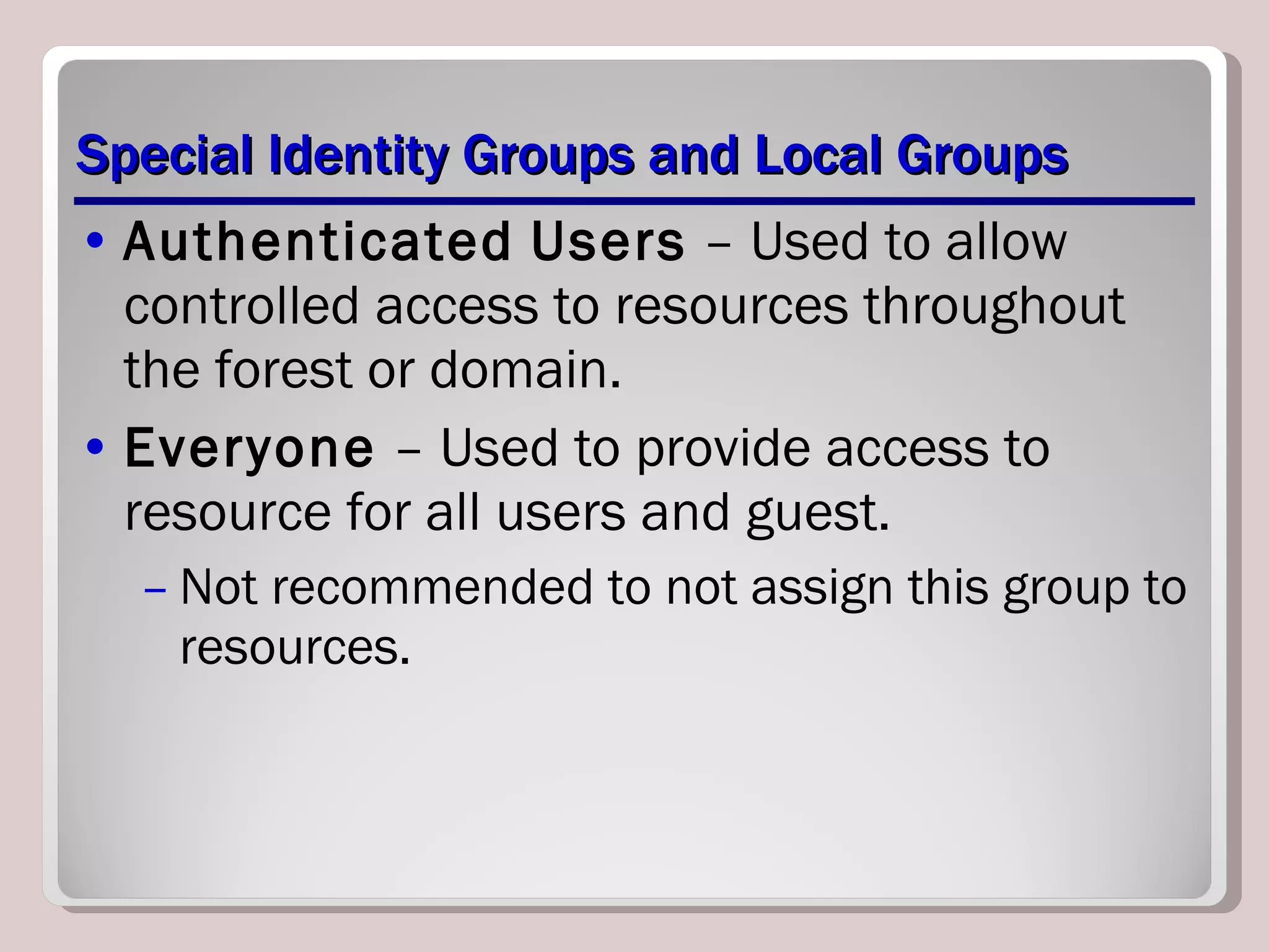 Special Identity Groups and Local Groups Authenticated   Users  – Used to allow controlled access to resources throughout the forest or domain. Everyone  – Used to provide access to resource for all users and guest. Not recommended to not assign this group to resources. 