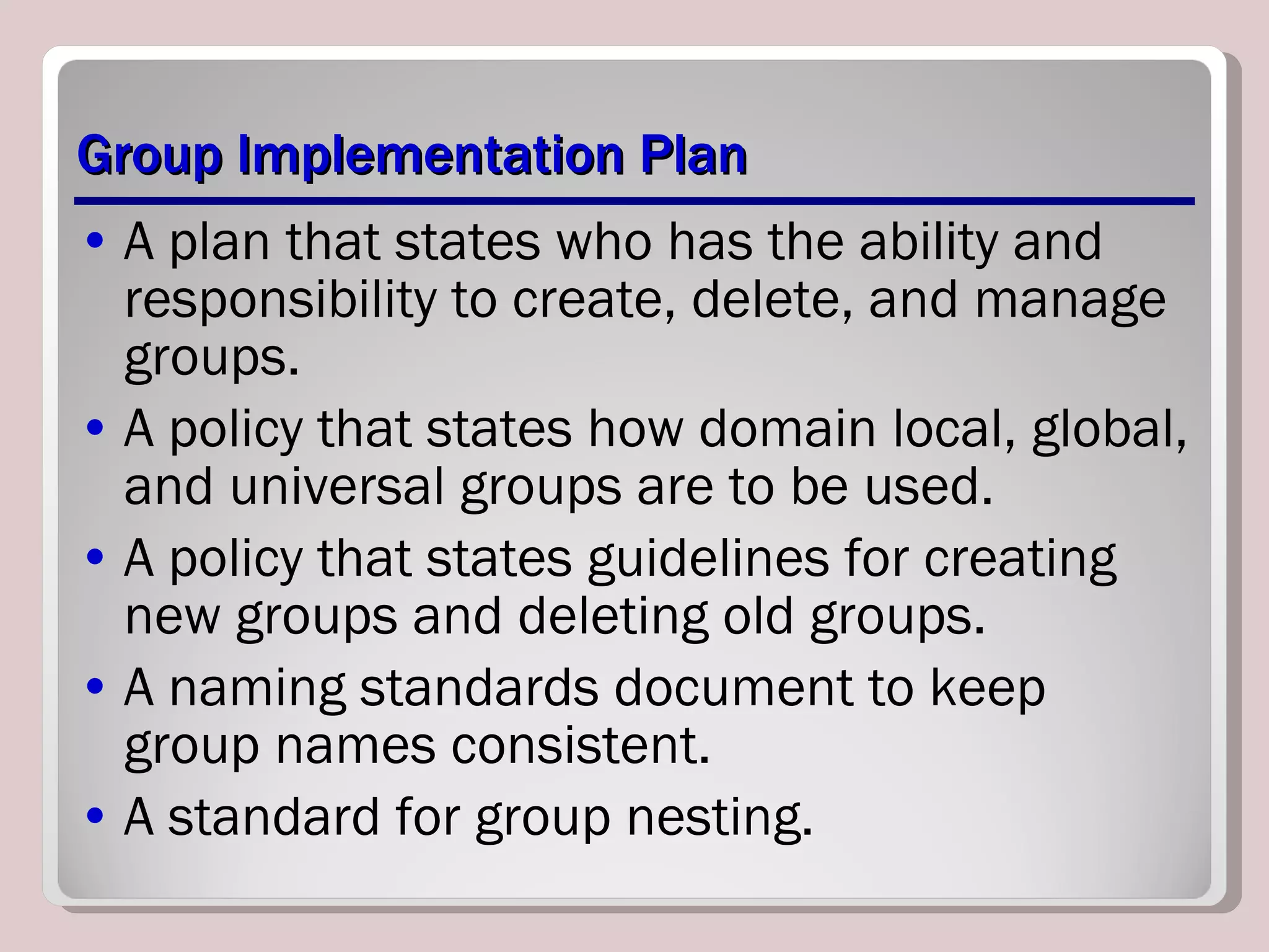 Group Implementation Plan A plan that states who has the ability and responsibility to create, delete, and manage groups. A policy that states how domain local, global, and universal groups are to be used. A policy that states guidelines for creating new groups and deleting old groups. A naming standards document to keep group names consistent. A standard for group nesting. 