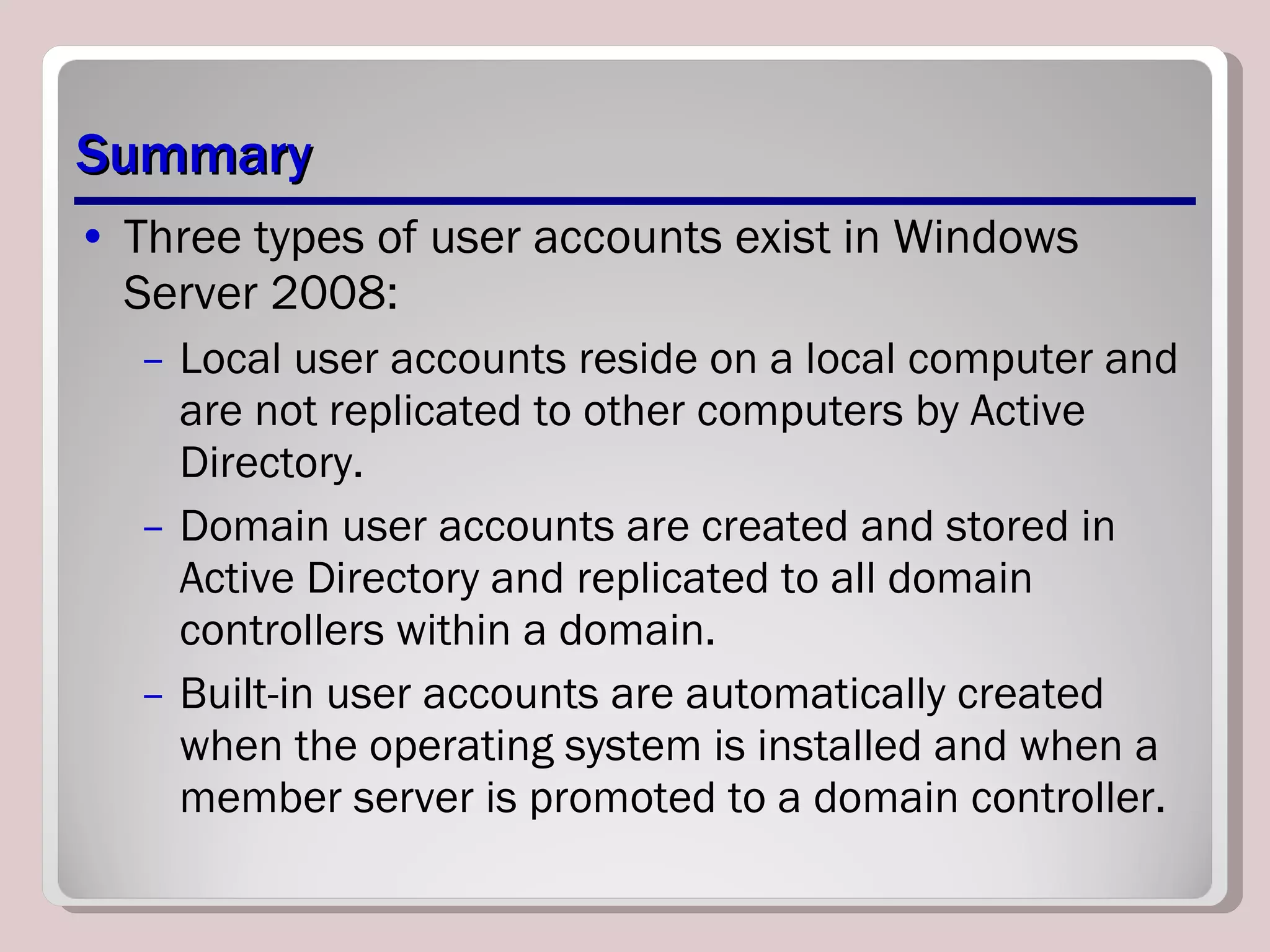 Summary Three types of user accounts exist in Windows Server 2008:  Local user accounts reside on a local computer and are not replicated to other computers by Active Directory.  Domain user accounts are created and stored in Active Directory and replicated to all domain controllers within a domain.  Built-in user accounts are automatically created when the operating system is installed and when a member server is promoted to a domain controller. 