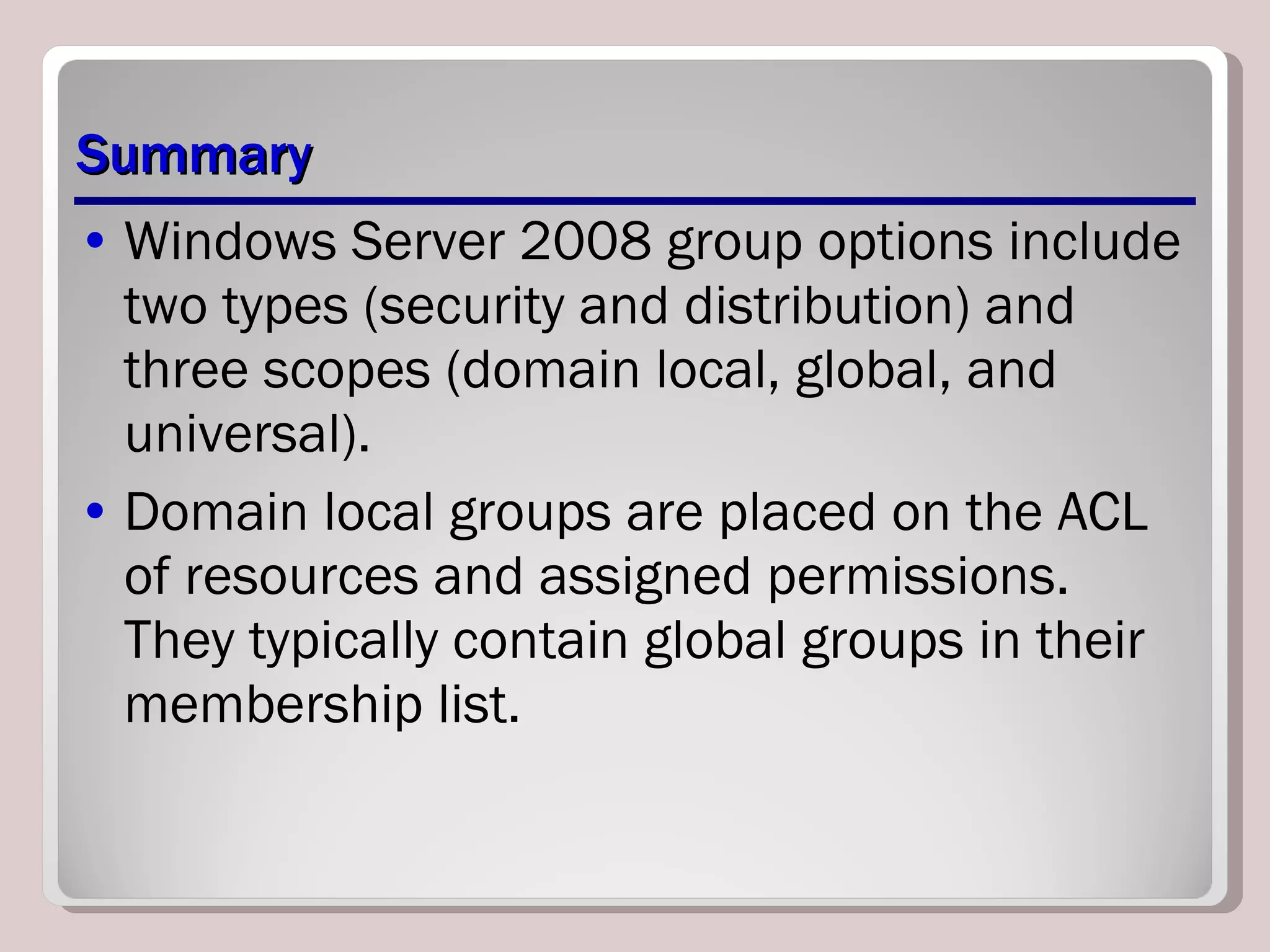 Summary Windows Server 2008 group options include two types (security and distribution) and three scopes (domain local, global, and universal). Domain local groups are placed on the ACL of resources and assigned permissions. They typically contain global groups in their membership list. 