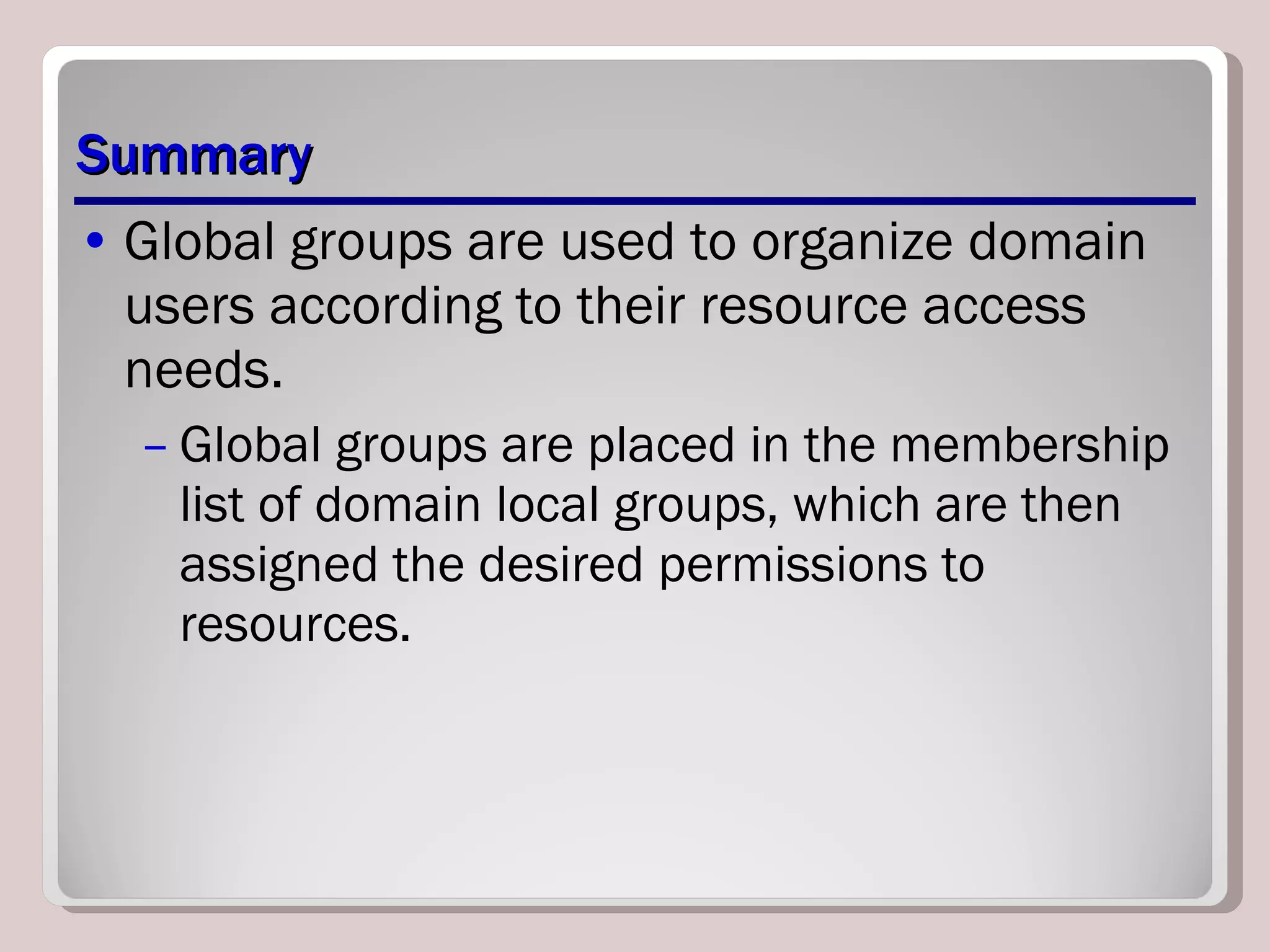 Summary Global groups are used to organize domain users according to their resource access needs.  Global groups are placed in the membership list of domain local groups, which are then assigned the desired permissions to resources. 