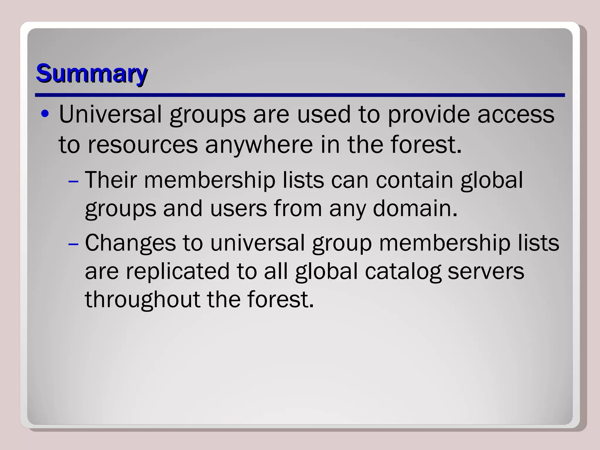 Summary Universal groups are used to provide access to resources anywhere in the forest.  Their membership lists can contain global groups and users from any domain.  Changes to universal group membership lists are replicated to all global catalog servers throughout the forest. 