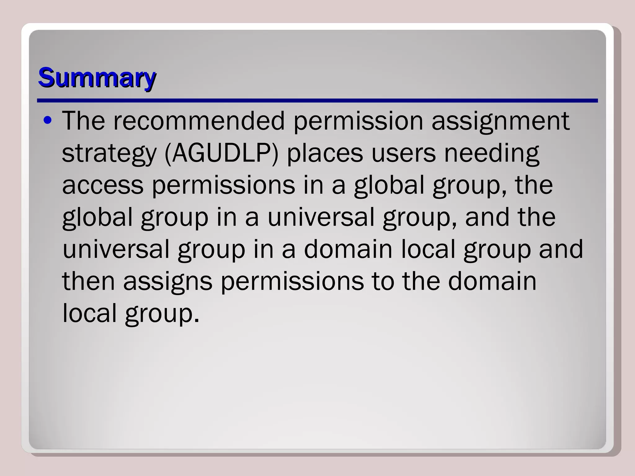 Summary The recommended permission assignment strategy (AGUDLP) places users needing access permissions in a global group, the global group in a universal group, and the universal group in a domain local group and then assigns permissions to the domain local group. 