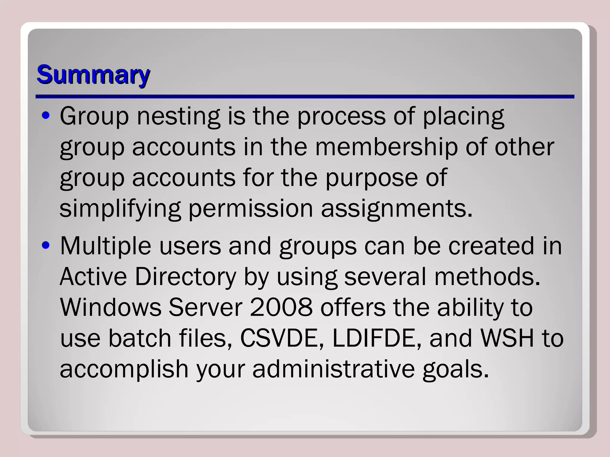 Summary Group nesting is the process of placing group accounts in the membership of other group accounts for the purpose of simplifying permission assignments. Multiple users and groups can be created in Active Directory by using several methods. Windows Server 2008 offers the ability to use batch files, CSVDE, LDIFDE, and WSH to accomplish your administrative goals. 