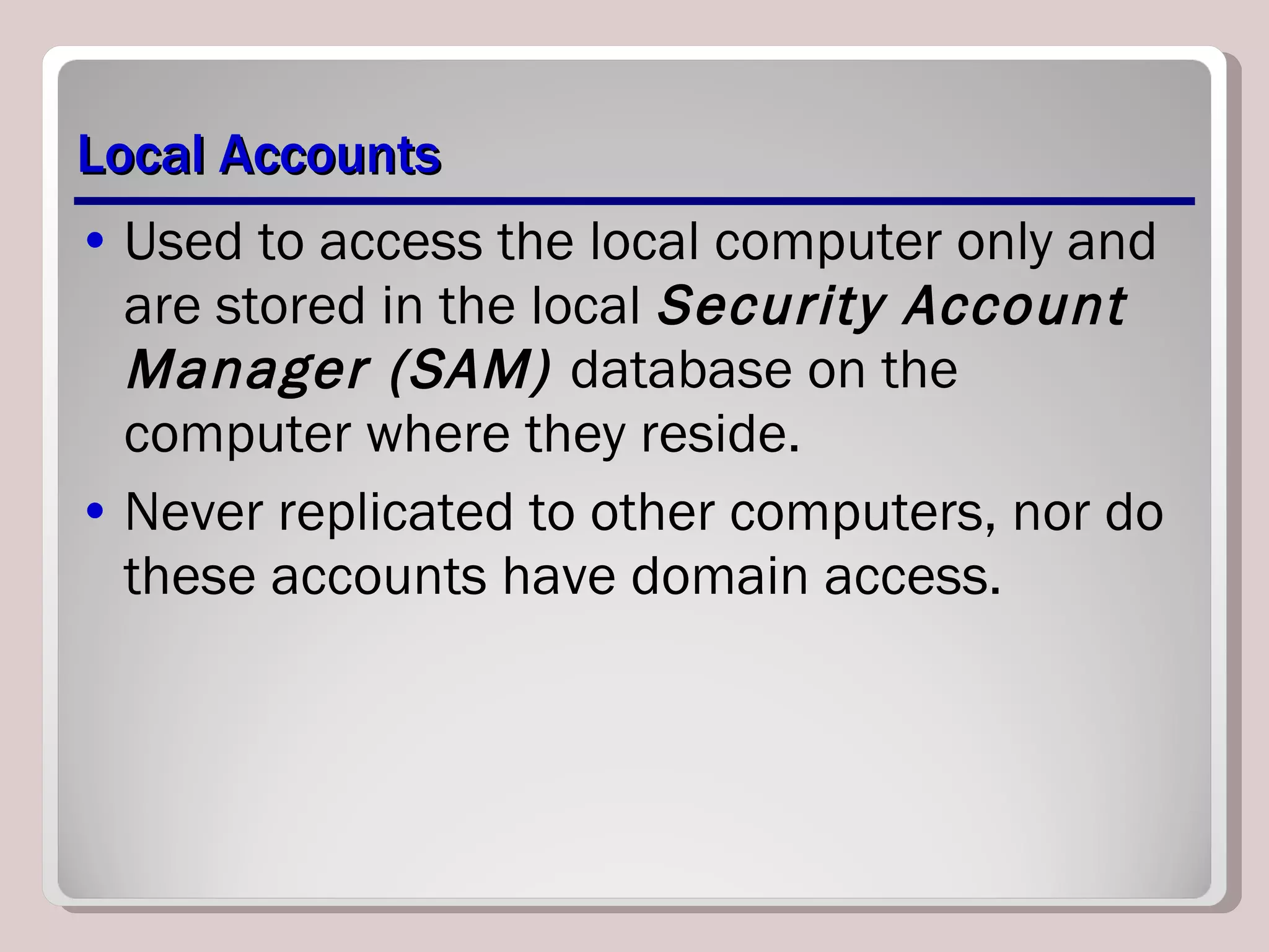 Local Accounts Used to access the local computer only and are stored in the local  Security Account Manager (SAM)  database on the computer where they reside.  Never replicated to other computers, nor do these accounts have domain access. 