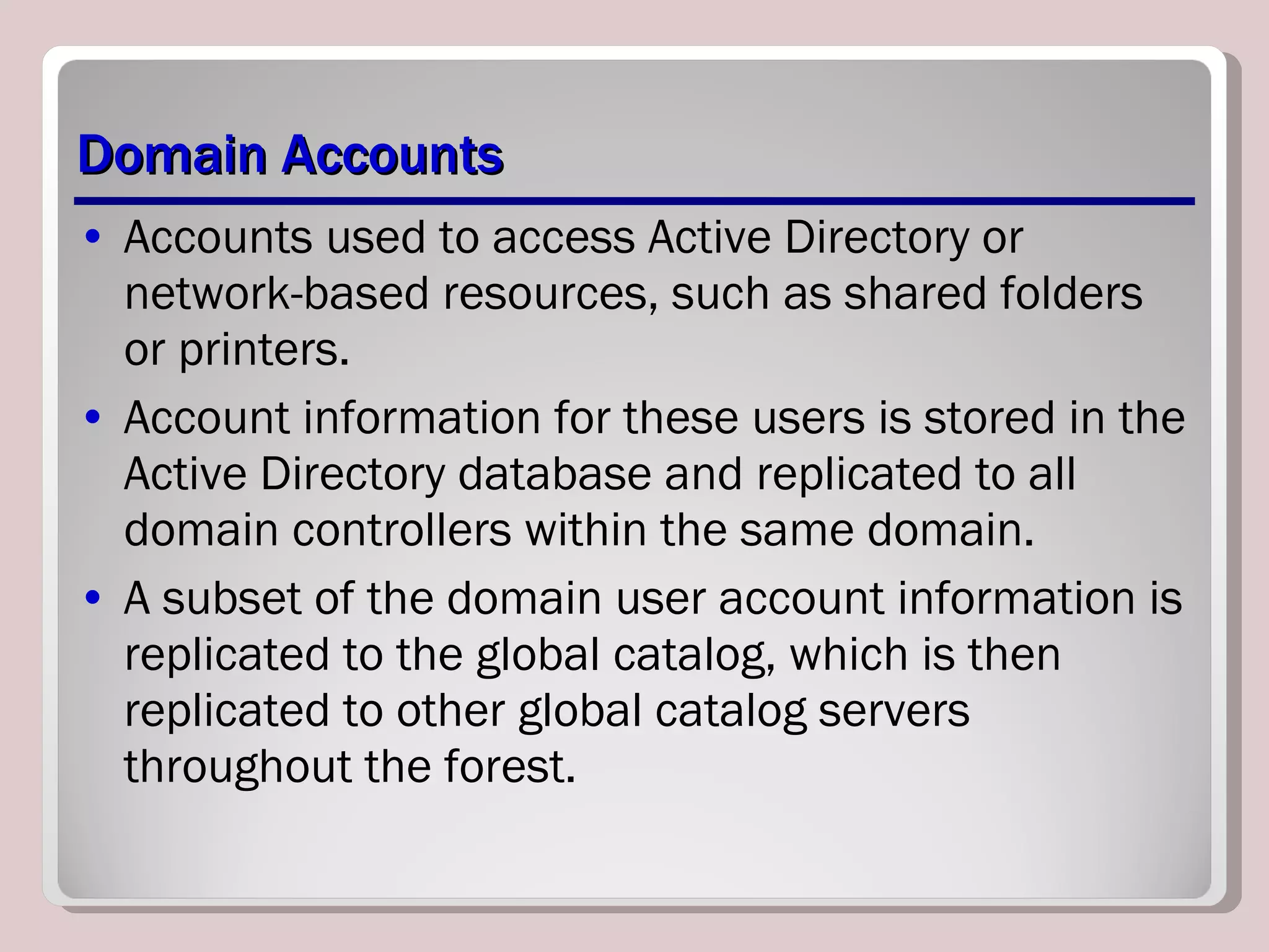 Domain Accounts Accounts used to access Active Directory or network-based resources, such as shared folders or printers.  Account information for these users is stored in the Active Directory database and replicated to all domain controllers within the same domain.  A subset of the domain user account information is replicated to the global catalog, which is then replicated to other global catalog servers throughout the forest. 