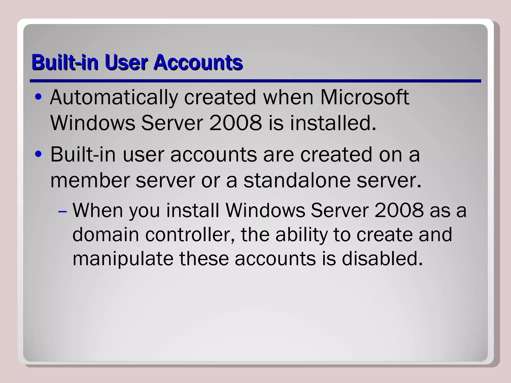 Built-in User Accounts Automatically created when Microsoft Windows Server 2008 is installed.  Built-in user accounts are created on a member server or a standalone server.  When you install Windows Server 2008 as a domain controller, the ability to create and manipulate these accounts is disabled.  