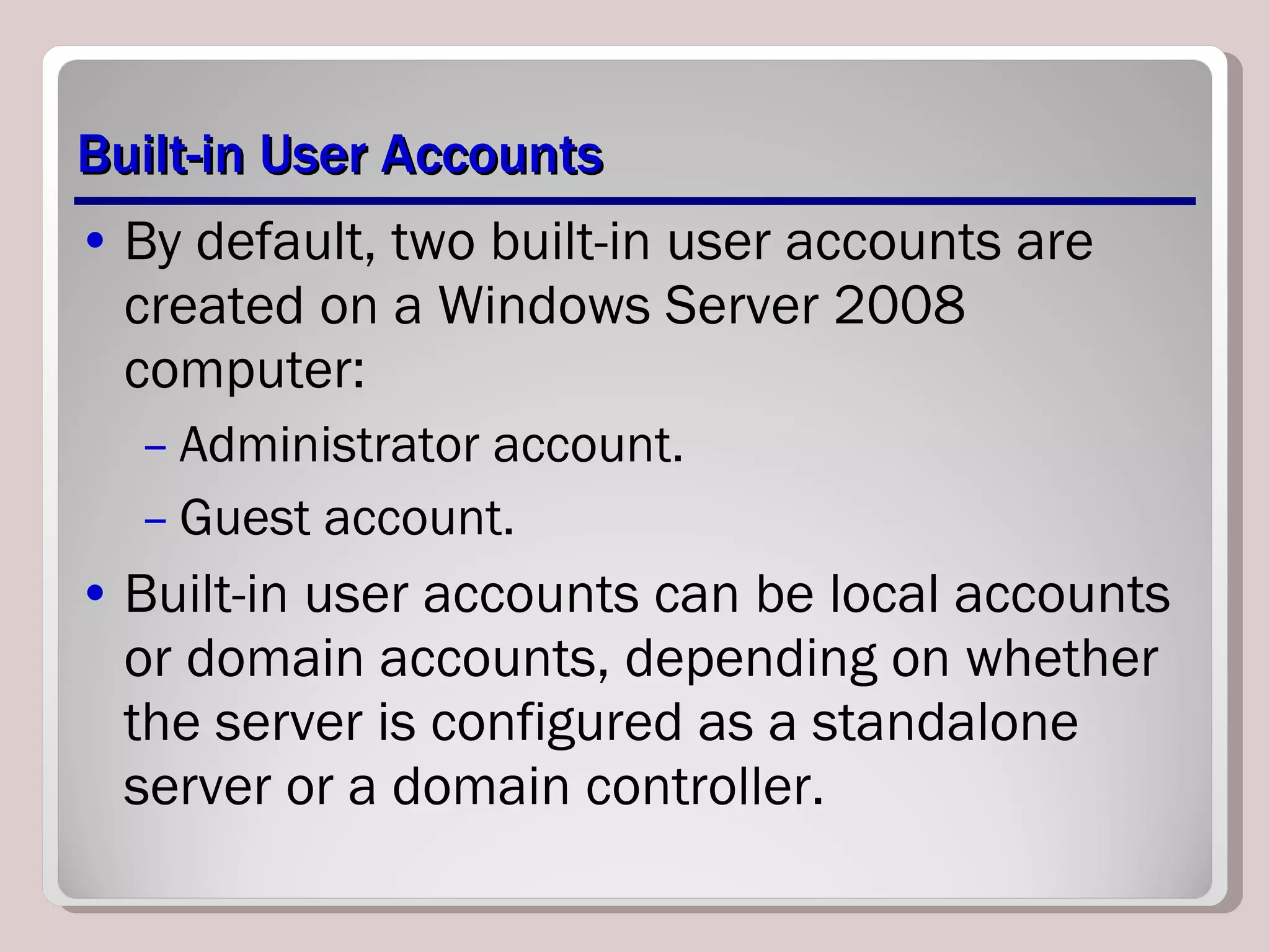 Built-in User Accounts By default, two built-in user accounts are created on a Windows Server 2008 computer: Administrator account. Guest account. Built-in user accounts can be local accounts or domain accounts, depending on whether the server is configured as a standalone server or a domain controller.  