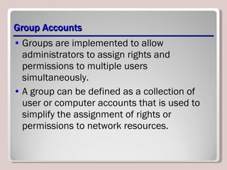Group Accounts Groups are implemented to allow administrators to assign rights and permissions to multiple users simultaneously.  A group can be defined as a collection of user or computer accounts that is used to simplify the assignment of rights or permissions to network resources. 