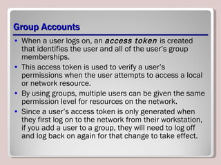 Group Accounts When a user logs on, an  access token  is created that identifies the user and all of the user’s group memberships.  This access token is used to verify a user’s permissions when the user attempts to access a local or network resource.  By using groups, multiple users can be given the same permission level for resources on the network. Since a user’s access token is only generated when they first log on to the network from their workstation, if you add a user to a group, they will need to log off and log back on again for that change to take effect. 