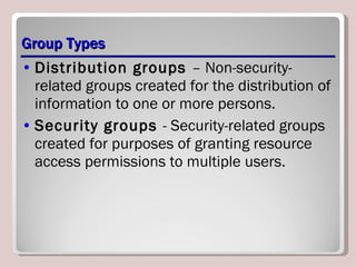 Group Types Distribution groups  – Non-security-related groups created for the distribution of information to one or more persons. Security groups  - Security-related groups created for purposes of granting resource access permissions to multiple users. 