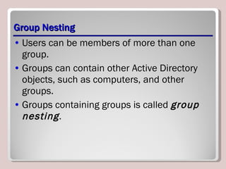 Group Nesting Users can be members of more than one group.  Groups can contain other Active Directory objects, such as computers, and other groups. Groups containing groups is called  group nesting . 