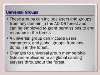 Universal Groups These groups can include users and groups from any domain in the AD DS forest and can be employed to grant permissions to any resource in the forest. A universal group can include users, computers, and global groups from any domain in the forest. Changes to universal group membership lists are replicated to all global catalog servers throughout the forest. 