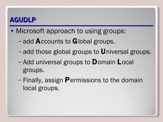 AGUDLP Microsoft approach to using groups: add  A ccounts to  G lobal groups. add those global groups to  U niversal groups. Add universal groups to  D omain  L ocal groups. Finally, assign  P ermissions to the domain local groups. 