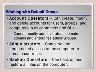 Working with Default Groups Account Operators  – Can create, modify and delete accounts for users, groups, and computers in all containers and OUs. Cannot modify administrators, domain admins and enterprise admin groups. Administrators  – Complete and unrestricted access to the computer or domain controller. Backup Operators  -  Can back up and restore all files on the computer. 