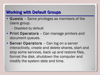 Working with Default Groups Guests  – Same privileges as members of the Users group. Disabled by default Print   Operators  – Can manage printers and document queues. Server   Operators  – Can log on a server interactively, create and delete shares, start and stop some services, back up and restore files, format the disk, shutdown the computer and modify the system date and time. 