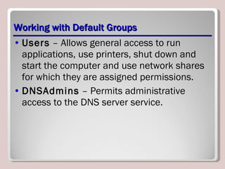 Working with Default Groups Users  – Allows general access to run applications, use printers, shut down and start the computer and use network shares for which they are assigned permissions. DNSAdmins  – Permits administrative access to the DNS server service. 