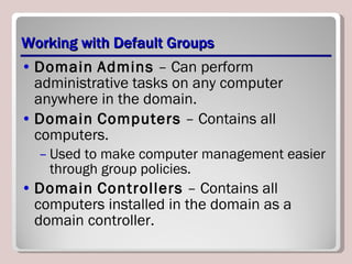 Working with Default Groups Domain   Admins  – Can perform administrative tasks on any computer anywhere in the domain. Domain   Computers  – Contains all computers. Used to make computer management easier through group policies. Domain   Controllers  – Contains all computers installed in the domain as a domain controller. 