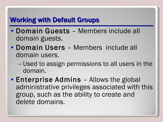 Working with Default Groups Domain   Guests  – Members include all domain guests. Domain   Users  – Members  include all domain users.  Used to assign permissions to all users in the domain. Enterprise   Admins  – Allows the global administrative privileges associated with this group, such as the ability to create and delete domains. 