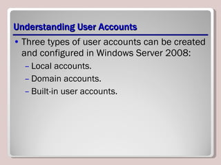 Understanding User Accounts Three types of user accounts can be created and configured in Windows Server 2008: Local accounts. Domain accounts. Built-in user accounts. 