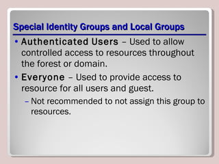 Special Identity Groups and Local Groups Authenticated   Users  – Used to allow controlled access to resources throughout the forest or domain. Everyone  – Used to provide access to resource for all users and guest. Not recommended to not assign this group to resources. 