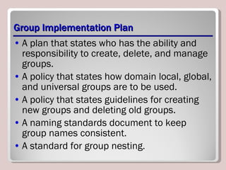 Group Implementation Plan A plan that states who has the ability and responsibility to create, delete, and manage groups. A policy that states how domain local, global, and universal groups are to be used. A policy that states guidelines for creating new groups and deleting old groups. A naming standards document to keep group names consistent. A standard for group nesting. 