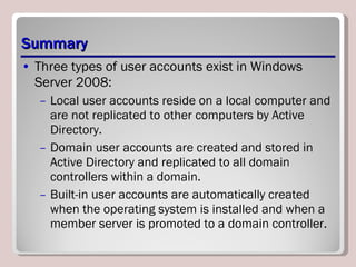 Summary Three types of user accounts exist in Windows Server 2008:  Local user accounts reside on a local computer and are not replicated to other computers by Active Directory.  Domain user accounts are created and stored in Active Directory and replicated to all domain controllers within a domain.  Built-in user accounts are automatically created when the operating system is installed and when a member server is promoted to a domain controller. 