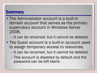 Summary The Administrator account is a built-in domain account that serves as the primary supervisory account in Windows Server 2008.  It can be renamed, but it cannot be deleted.  The Guest account is a built-in account used to assign temporary access to resources.  It can be renamed, but it cannot be deleted.  This account is disabled by default and the password can be left blank. 