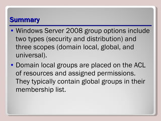 Summary Windows Server 2008 group options include two types (security and distribution) and three scopes (domain local, global, and universal). Domain local groups are placed on the ACL of resources and assigned permissions. They typically contain global groups in their membership list. 