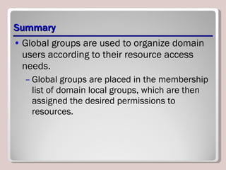 Summary Global groups are used to organize domain users according to their resource access needs.  Global groups are placed in the membership list of domain local groups, which are then assigned the desired permissions to resources. 