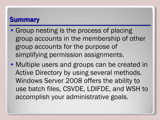 Summary Group nesting is the process of placing group accounts in the membership of other group accounts for the purpose of simplifying permission assignments. Multiple users and groups can be created in Active Directory by using several methods. Windows Server 2008 offers the ability to use batch files, CSVDE, LDIFDE, and WSH to accomplish your administrative goals. 