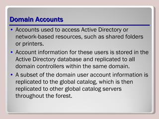 Domain Accounts Accounts used to access Active Directory or network-based resources, such as shared folders or printers.  Account information for these users is stored in the Active Directory database and replicated to all domain controllers within the same domain.  A subset of the domain user account information is replicated to the global catalog, which is then replicated to other global catalog servers throughout the forest. 