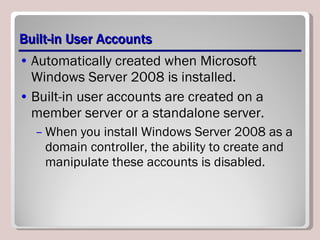 Built-in User Accounts Automatically created when Microsoft Windows Server 2008 is installed.  Built-in user accounts are created on a member server or a standalone server.  When you install Windows Server 2008 as a domain controller, the ability to create and manipulate these accounts is disabled.  