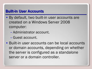 Built-in User Accounts By default, two built-in user accounts are created on a Windows Server 2008 computer: Administrator account. Guest account. Built-in user accounts can be local accounts or domain accounts, depending on whether the server is configured as a standalone server or a domain controller.  