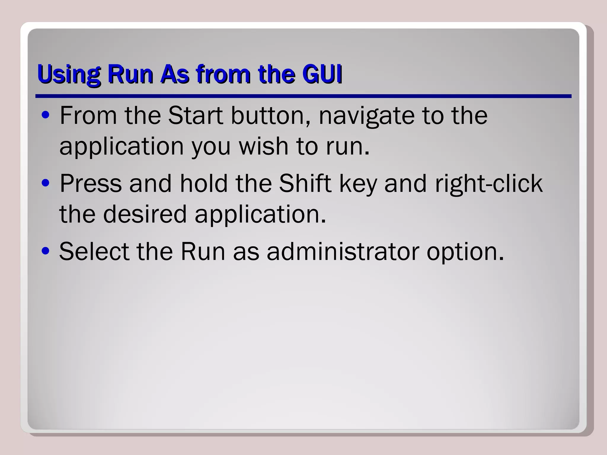Using Run As from the GUI From the Start button, navigate to the application you wish to run.  Press and hold the Shift key and right-click the desired application.  Select the Run as administrator option. 