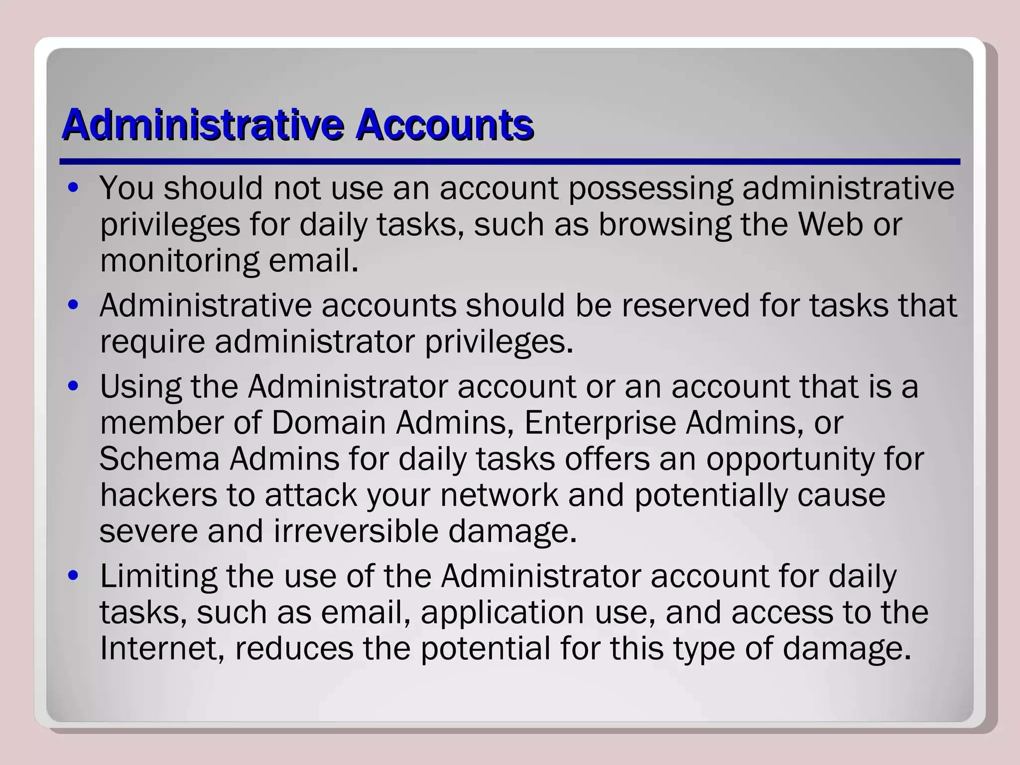 Administrative Accounts You should not use an account possessing administrative privileges for daily tasks, such as browsing the Web or monitoring email.  Administrative accounts should be reserved for tasks that require administrator privileges.  Using the Administrator account or an account that is a member of Domain Admins, Enterprise Admins, or Schema Admins for daily tasks offers an opportunity for hackers to attack your network and potentially cause severe and irreversible damage.  Limiting the use of the Administrator account for daily tasks, such as email, application use, and access to the Internet, reduces the potential for this type of damage. 