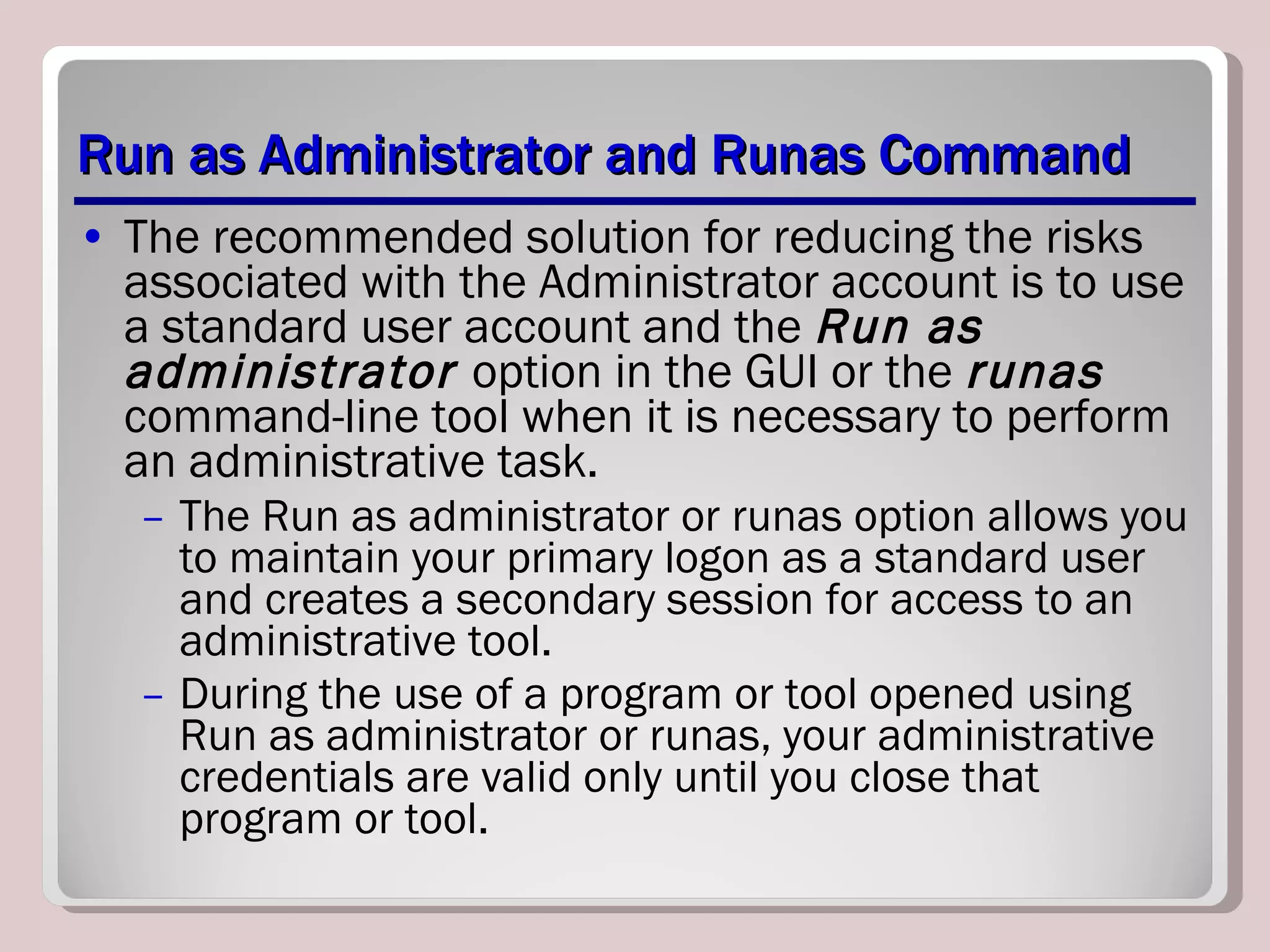 Run as Administrator and Runas Command The recommended solution for reducing the risks associated with the Administrator account is to use a standard user account and the  Run as administrator  option in the GUI or the  runas  command-line tool when it is necessary to perform an administrative task.  The Run as administrator or runas option allows you to maintain your primary logon as a standard user and creates a secondary session for access to an administrative tool. During the use of a program or tool opened using Run as administrator or runas, your administrative credentials are valid only until you close that program or tool. 